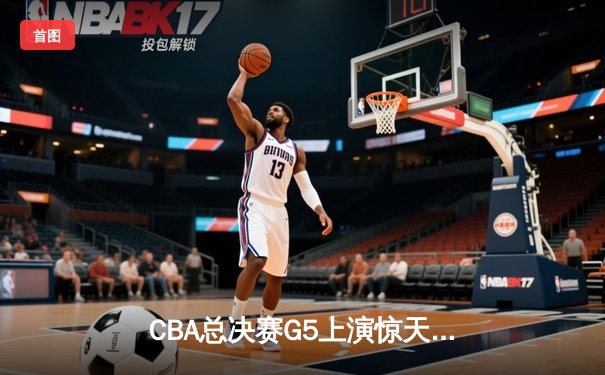 CBA总决赛G5上演惊天逆转 辽宁本钢加时险胜广东宏远夺队史第三冠